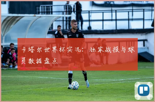 卡塔尔世界杯实况：独家战报与球员数据盘点